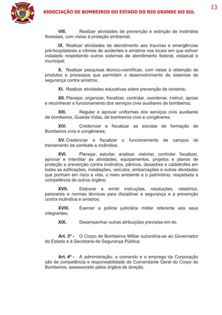 ASSOCIAÇÃO DE BOMBEIROS DO ESTADO DO RIO GRANDE DO SUL
13
VIII. Realizar atividades de prevenção e extinção de incêndios
florestais, com vistas à proteção ambiental;
IX. Realizar atividades de atendimento aos traumas e emergências
pré-hospitalares a vítimas de acidentes e sinistros nos locais em que estiver
instalado respeitando outros sistemas de atendimento federal, estadual e
municipal;
X. Realizar pesquisas técnico-científicas, com vistas à obtenção de
produtos e processos que permitam o desenvolvimento de sistemas de
segurança contra sinistros;
XI. Realizar atividades educativas sobre prevenção de sinistros;
XII. Planejar, organizar, fiscalizar, controlar, coordenar, instruir, apoiar
e reconhecer o funcionamento dos serviços civis auxiliares de bombeiros;
XIII. Regular e aprovar uniformes dos serviços civis auxiliares
de bombeiros, Guarda Vidas, de bombeiros civis e congêneres;
XIV. Credenciar e fiscalizar as escolas de formação de
Bombeiros civis e congêneres;
XV.Credenciar e fiscalizar o funcionamento de campos de
treinamento de combate a incêndios;
XVI. Planejar, estudar, analisar, vistoriar, controlar, fiscalizar,
aprovar e interditar as atividades, equipamentos, projetos e planos de
proteção e prevenção contra incêndios, pânicos, desastres e catástrofes em
todas as edificações, instalações, veículos, embarcações e outras atividades
que ponham em risco a vida, o meio ambiente e o patrimônio, respeitada a
competência de outros órgãos;
XVII. Elaborar e emitir instruções, resoluções, relatórios,
pareceres e normas técnicas para disciplinar a segurança e a prevenção
contra incêndios e sinistros;
XVIII. Exercer a polícia judiciária militar referente aos seus
integrantes;
XIX. Desempenhar outras atribuições previstas em lei.
Art. 3º - O Corpo de Bombeiros Militar subordina-se ao Governador
do Estado e à Secretaria de Segurança Pública;
Art. 4º - A administração, o comando e o emprego da Corporação
são de competência e responsabilidade do Comandante Geral do Corpo de
Bombeiros, assessorado pelos órgãos de direção.
 