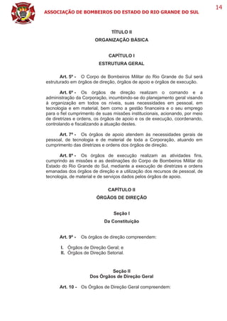 ASSOCIAÇÃO DE BOMBEIROS DO ESTADO DO RIO GRANDE DO SUL
14
TÍTULO II
ORGANIZAÇÃO BÁSICA
CAPÍTULO I
ESTRUTURA GERAL
Art. 5º - O Corpo de Bombeiros Militar do Rio Grande do Sul será
estruturado em órgãos de direção, órgãos de apoio e órgãos de execução.
Art. 6º - Os órgãos de direção realizam o comando e a
administração da Corporação, incumbindo-se do planejamento geral visando
à organização em todos os níveis, suas necessidades em pessoal, em
tecnologia e em material, bem como a gestão financeira e o seu emprego
para o fiel cumprimento de suas missões institucionais, acionando, por meio
de diretrizes e ordens, os órgãos de apoio e os de execução, coordenando,
controlando e fiscalizando a atuação destes.
Art. 7º - Os órgãos de apoio atendem às necessidades gerais de
pessoal, de tecnologia e de material de toda a Corporação, atuando em
cumprimento das diretrizes e ordens dos órgãos de direção.
Art. 8º - Os órgãos de execução realizam as atividades fins,
cumprindo as missões e as destinações do Corpo de Bombeiros Militar do
Estado do Rio Grande do Sul, mediante a execução de diretrizes e ordens
emanadas dos órgãos de direção e a utilização dos recursos de pessoal, de
tecnologia, de material e de serviços dados pelos órgãos de apoio.
CAPÍTULO II
ÓRGÃOS DE DIREÇÃO
Seção I
Da Constituição
Art. 9º - Os órgãos de direção compreendem:
I. Órgãos de Direção Geral; e
II. Órgãos de Direção Setorial.
Seção II
Dos Órgãos de Direção Geral
Art. 10 - Os Órgãos de Direção Geral compreendem:
 