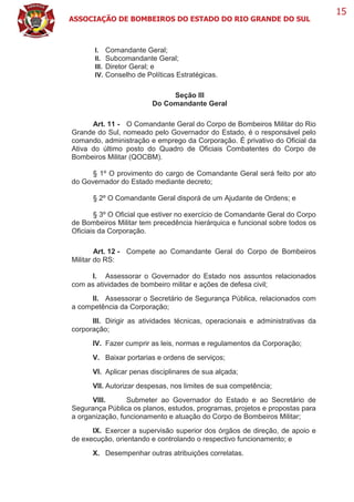 ASSOCIAÇÃO DE BOMBEIROS DO ESTADO DO RIO GRANDE DO SUL
15
I. Comandante Geral;
II. Subcomandante Geral;
III. Diretor Geral; e
IV. Conselho de Políticas Estratégicas.
Seção III
Do Comandante Geral
Art. 11 - O Comandante Geral do Corpo de Bombeiros Militar do Rio
Grande do Sul, nomeado pelo Governador do Estado, é o responsável pelo
comando, administração e emprego da Corporação. É privativo do Oficial da
Ativa do último posto do Quadro de Oficiais Combatentes do Corpo de
Bombeiros Militar (QOCBM).
§ 1º O provimento do cargo de Comandante Geral será feito por ato
do Governador do Estado mediante decreto;
§ 2º O Comandante Geral disporá de um Ajudante de Ordens; e
§ 3º O Oficial que estiver no exercício de Comandante Geral do Corpo
de Bombeiros Militar tem precedência hierárquica e funcional sobre todos os
Oficiais da Corporação.
Art. 12 - Compete ao Comandante Geral do Corpo de Bombeiros
Militar do RS:
I. Assessorar o Governador do Estado nos assuntos relacionados
com as atividades de bombeiro militar e ações de defesa civil;
II. Assessorar o Secretário de Segurança Pública, relacionados com
a competência da Corporação;
III. Dirigir as atividades técnicas, operacionais e administrativas da
corporação;
IV. Fazer cumprir as leis, normas e regulamentos da Corporação;
V. Baixar portarias e ordens de serviços;
VI. Aplicar penas disciplinares de sua alçada;
VII. Autorizar despesas, nos limites de sua competência;
VIII. Submeter ao Governador do Estado e ao Secretário de
Segurança Pública os planos, estudos, programas, projetos e propostas para
a organização, funcionamento e atuação do Corpo de Bombeiros Militar;
IX. Exercer a supervisão superior dos órgãos de direção, de apoio e
de execução, orientando e controlando o respectivo funcionamento; e
X. Desempenhar outras atribuições correlatas.
 