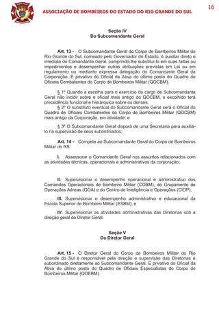 ASSOCIAÇÃO DE BOMBEIROS DO ESTADO DO RIO GRANDE DO SUL
16
Seção IV
Do Subcomandante Geral
Art. 13 - O Subcomandante Geral do Corpo de Bombeiros Militar do
Rio Grande do Sul, nomeado pelo Governador do Estado, é auxiliar direto e
imediato do Comandante Geral, cumprindo-lhe substituí-lo em suas faltas ou
impedimentos e desempenhar outras atribuições previstas em Lei ou em
regulamento ou mediante expressa delegação do Comandante Geral da
Corporação. É privativo do Oficial da Ativa do último posto do Quadro de
Oficiais Combatentes do Corpo de Bombeiros Militar (QOCBM).
§ 1º Quando a escolha para o exercício do cargo de Subcomandante
Geral não incidir sobre o oficial mais antigo do QOCBM, o escolhido terá
precedência funcional e hierárquica sobre os demais.
§ 2º O substituto eventual do Subcomandante Geral será o Oficial do
Quadro de Oficiais Combatentes do Corpo de Bombeiros Militar (QOCBM)
mais antigo da Corporação, em atividade; e
§ 3º O Subcomandante Geral disporá de uma Secretaria para auxiliá-
lo na supervisão de seus subordinados;
Art. 14 - Compete ao Subcomandante Geral do Corpo de Bombeiros
Militar do RS:
I. Assessorar o Comandante Geral nos assuntos relacionados com
as atividades técnicas, operacionais e administrativas da corporação;
II. Supervisionar o desempenho operacional e administrativo dos
Comandos Operacionais de Bombeiro Militar (COBM), do Grupamento de
Operações Aéreas (GOA) e do Centro de Inteligência e Operações (CIOP);
III. Supervisionar o desempenho administrativo e educacional da
Escola Superior de Bombeiro Militar (ESBM); e
IV. Supervisionar as atividades administrativas das Diretorias sob a
direção geral do Diretor Geral.
Seção V
Do Diretor Geral
Art. 15 - O Diretor Geral do Corpo de Bombeiros Militar do Rio
Grande do Sul é responsável pela direção e supervisão das Diretorias e
subordinado diretamente ao Subcomandante Geral. É privativo do Oficial da
Ativa do último posto do Quadro de Oficiais Especialistas do Corpo de
Bombeiros Militar (QOEBM).
 