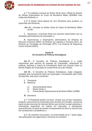 ASSOCIAÇÃO DE BOMBEIROS DO ESTADO DO RIO GRANDE DO SUL
17
§ 1º O substituto eventual do Diretor Geral será o Oficial do Quadro
de Oficiais Especialistas do Corpo de Bombeiros Militar (QOEBM) mais
antigo das Diretorias; e
§ 2º O Diretor Geral disporá de uma Secretaria para auxiliá-lo na
supervisão das Diretorias.
Art. 16 - Compete ao Diretor Geral do Corpo de Bombeiros Militar
do RS:
I. Assessorar o Comando Geral nos assuntos relacionados com as
atividades administrativas da corporação; e
II. Supervisionar o desempenho administrativo da Diretoria de
Recursos Humanos (DRH), da Diretoria de Logística e Finanças (DLF), da
Diretoria de Tecnologia da Informação (DTI) e da Diretoria de Segurança
Contra Incêndio (DSCI).
Seção VI
Do Conselho de Políticas Estratégicas
Art. 17 - O Conselho de Políticas Estratégicas é o órgão
responsável pela doutrina de emprego da Corporação, viabilizando as
políticas, diretrizes e ordens do Comandante Geral que acionam todos os
demais Órgãos da Corporação no cumprimento de suas missões.
Art. 18 - O Conselho de Políticas Estratégicas, órgão colegiado,
presidido pelo Comandante Geral da Corporação e secretariado pelo Chefe
de Gabinete, está assim constituído:
I. Presidente;
II. Membros:
a) Subcomandante Geral;
b) Diretor Geral; e
c) Comandantes Operacionais de Bombeiro Militar (COBM).
III. Secretaria
§ 1° O Presidente poderá convocar, sempre que se fizer necessário,
qualquer componente da Corporação para reuniões do Conselho, quando da
pauta constar assuntos de natureza técnica que venham a exigir pareceres e
informações específicas da matéria em discussão, e participarão,
exclusivamente, da parte da sessão correspondente ao tema ou assunto que
lhe corresponda a competência; e
§ 2° Os membros convocados, na conformidade do § 1° deste artigo,
não participarão dos julgamentos e decisões do Conselho.
 