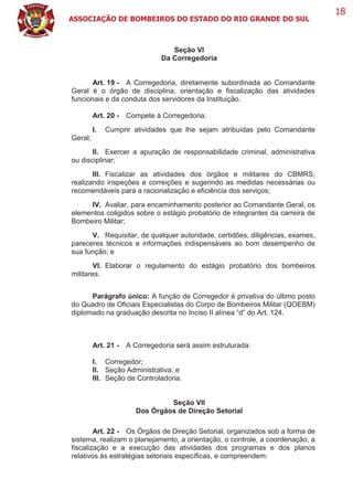 ASSOCIAÇÃO DE BOMBEIROS DO ESTADO DO RIO GRANDE DO SUL
18
Seção VI
Da Corregedoria
Art. 19 - A Corregedoria, diretamente subordinada ao Comandante
Geral é o órgão de disciplina, orientação e fiscalização das atividades
funcionais e da conduta dos servidores da Instituição.
Art. 20 - Compete à Corregedoria:
I. Cumprir atividades que lhe sejam atribuídas pelo Comandante
Geral;
II. Exercer a apuração de responsabilidade criminal, administrativa
ou disciplinar;
III. Fiscalizar as atividades dos órgãos e militares do CBMRS,
realizando inspeções e correições e sugerindo as medidas necessárias ou
recomendáveis para a racionalização e eficiência dos serviços;
IV. Avaliar, para encaminhamento posterior ao Comandante Geral, os
elementos coligidos sobre o estágio probatório de integrantes da carreira de
Bombeiro Militar;
V. Requisitar, de qualquer autoridade, certidões, diligências, exames,
pareceres técnicos e informações indispensáveis ao bom desempenho de
sua função; e
VI. Elaborar o regulamento do estágio probatório dos bombeiros
militares.
Parágrafo único: A função de Corregedor é privativa do último posto
do Quadro de Oficiais Especialistas do Corpo de Bombeiros Militar (QOEBM)
diplomado na graduação descrita no Inciso II alínea “d” do Art. 124.
Art. 21 - A Corregedoria será assim estruturada:
I. Corregedor;
II. Seção Administrativa; e
III. Seção de Controladoria.
Seção VII
Dos Órgãos de Direção Setorial
Art. 22 - Os Órgãos de Direção Setorial, organizados sob a forma de
sistema, realizam o planejamento, a orientação, o controle, a coordenação, a
fiscalização e a execução das atividades dos programas e dos planos
relativos às estratégias setoriais específicas, e compreendem:
 