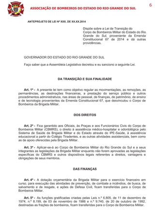 ASSOCIAÇÃO DE BOMBEIROS DO ESTADO DO RIO GRANDE DO SUL
6
ANTEPROJETO DE LEI Nº XXX, DE XX.XX.2014
Dispõe sobre a Lei de Transição do
Corpo de Bombeiros Militar do Estado do Rio
Grande do Sul, proveniente da Emenda
Constitucional 67 de 2014 e dá outras
providências.
GOVERNADOR DO ESTADO DO RIO GRANDE DO SUL
Faço saber que a Assembleia Legislativa decretou e eu sanciono a seguinte Lei.
DA TRANSIÇÃO E SUA FINALIDADE
Art. 1º - A presente lei tem como objetivo regular as movimentações, as remoções, as
permanências, as destinações financeiras, a prestação do serviço público e outros
procedimentos administrativos, nas áreas de pessoal, de finanças, de patrimônio, de ensino
e de tecnologia provenientes da Emenda Constitucional 67, que desvinculou o Corpo de
Bombeiros da Brigada Militar.
DOS DIREITOS
Art. 2º - Fica garantido aos Oficiais, às Praças e aos Funcionários Civis do Corpo de
Bombeiros Militar (CBMRS), o direito à assistência médico-hospitalar e odontológica pelo
Sistema de Saúde da Brigada Militar e do Estado através do IPE-Saúde, à assistência
educacional a partir do Colégio Tiradentes, e as outras atividades assistenciais, bem como
as de apoio oferecidas pela Brigada Militar.
Art. 3º - Aplicar-se-á ao Corpo de Bombeiros Militar do Rio Grande do Sul e a seus
integrantes as legislações da Brigada Militar enquanto não forem aprovadas as legislações
específicas do CBMRS e outros dispositivos legais referentes a direitos, vantagens e
obrigações de seus membros.
DAS FINANÇAS
Art. 4º - A dotação orçamentária da Brigada Militar para o exercício financeiro em
curso, para execução das atividades de prevenção, de combate a incêndios, de busca, de
salvamento e de resgate, e ações de Defesa Civil, ficam transferidas para o Corpo de
Bombeiros Militar.
Art. 5º - As funções gratificadas criadas pelas Leis n.º 6.805, de 11 de dezembro de
1974, n.º 8.199, de 03 de novembro de 1986 e n.º 9.740, de 20 de outubro de 1992,
destinadas as frações de bombeiros, ficam transferidas para o Corpo de Bombeiros Militar.
 
