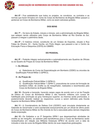 ASSOCIAÇÃO DE BOMBEIROS DO ESTADO DO RIO GRANDE DO SUL
7
Art. 6º - Fica estabelecido que todos os projetos, os convênios, os contratos e as
normas que foram firmados em nome do Corpo de Bombeiros da Brigada Militar passam a
pertencer ao Corpo de Bombeiros Militar, como se assim estivesse grafado.
DOS BENS
Art. 7º - Os bens do Estado, móveis e imóveis, sob a administração da Brigada Militar,
que estejam sendo utilizados pelo Corpo de Bombeiros Militar do Rio Grande do Sul,
passam a integrar o patrimônio deste.
Art. 8º - O histórico imóvel, constituído de um Ginásio de Esportes, situado à Rua
Felipe de Oliveira, 03 - Santa Cecília, em Porto Alegre, que passará a ser o Centro de
Educação Física e Desportos (CEFD) do CBMRS.
DO PESSOAL
Art. 9º - Poderão integrar exclusivamente e automaticamente aos Quadros de Oficiais
ou ao Quadro de Praças do Corpo de Bombeiros Militar:
I - Os Oficiais:
a) Detentores do Curso de Especialização em Bombeiro (CEBO) ou oriundos da
Qualificação Policial Militar 2 (QPM-2).
II - As Praças de:
a) Qualificação Policial Militar 2 (QPM-2);
b) Qualificação Policial Militar 1 (QPM-1), possuidores de cursos de formação de
bombeiro militar, de cinófilo ou de mergulhador, realizados e reconhecidos pelo
Corpo de Bombeiros da Brigada Militar.
Art. 10 - Durante a transição, havendo cargos vagos de acordo com a Lei de Fixação
de Efetivo do Corpo de Bombeiros Militar e não havendo militares com cursos de
habilitação para promoção ao grau hierárquico superior, os mesmos serão promovidos, e
posteriormente deverão realizar os respectivos cursos a serem definidos pela Escola
Superior de Bombeiro Militar (ESBM).
Art. 11 - A Coordenadoria da Defesa Civil (CEDEC) será vinculada diretamente ao
Gabinete do Governador e será coordenada exclusivamente por um oficial de último posto
do Corpo de Bombeiros Militar do Rio Grande do Sul e executada pelos demais integrantes
desta corporação.
Art. 12 - Os Soldados e os 3º Sargentos QPM-1 que desempenham atividades de
cinófilo ou de mergulho, ao optarem pela transferência para o Corpo de Bombeiros serão
reclassificados em relação aos Militares Estaduais QPM-2 de acordo com a data de
inclusão e nota de curso da Brigada Militar dentro de suas respectivas graduações.
 