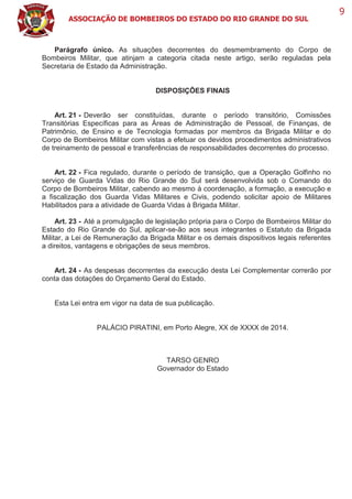 ASSOCIAÇÃO DE BOMBEIROS DO ESTADO DO RIO GRANDE DO SUL
9
Parágrafo único. As situações decorrentes do desmembramento do Corpo de
Bombeiros Militar, que atinjam a categoria citada neste artigo, serão reguladas pela
Secretaria de Estado da Administração.
DISPOSIÇÕES FINAIS
Art. 21 - Deverão ser constituídas, durante o período transitório, Comissões
Transitórias Específicas para as Áreas de Administração de Pessoal, de Finanças, de
Patrimônio, de Ensino e de Tecnologia formadas por membros da Brigada Militar e do
Corpo de Bombeiros Militar com vistas a efetuar os devidos procedimentos administrativos
de treinamento de pessoal e transferências de responsabilidades decorrentes do processo.
Art. 22 - Fica regulado, durante o período de transição, que a Operação Golfinho no
serviço de Guarda Vidas do Rio Grande do Sul será desenvolvida sob o Comando do
Corpo de Bombeiros Militar, cabendo ao mesmo à coordenação, a formação, a execução e
a fiscalização dos Guarda Vidas Militares e Civis, podendo solicitar apoio de Militares
Habilitados para a atividade de Guarda Vidas à Brigada Militar.
Art. 23 - Até a promulgação de legislação própria para o Corpo de Bombeiros Militar do
Estado do Rio Grande do Sul, aplicar-se-ão aos seus integrantes o Estatuto da Brigada
Militar, a Lei de Remuneração da Brigada Militar e os demais dispositivos legais referentes
a direitos, vantagens e obrigações de seus membros.
Art. 24 - As despesas decorrentes da execução desta Lei Complementar correrão por
conta das dotações do Orçamento Geral do Estado.
Esta Lei entra em vigor na data de sua publicação.
PALÁCIO PIRATINI, em Porto Alegre, XX de XXXX de 2014.
TARSO GENRO
Governador do Estado
 