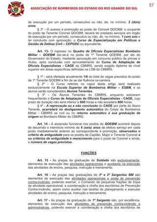ASSOCIAÇÃO DE BOMBEIROS DO ESTADO DO RIO GRANDE DO SUL
57
de execução por um período, consecutivo ou não, de, no mínimo, 2 (dois)
anos;
§ 3º - O acesso à promoção ao posto de Coronel QOCBM, o ocupante
do posto de Tenente Coronel QOCBM, deverá ter prestado serviços em órgão
de execução por um período, consecutivo ou não, de, no mínimo, 1 (um) ano e
ter concluído com aprovação, o Curso de Especialização em Políticas e
Gestão de Defesa Civil – CEPGDC ou equivalente.
Art. 13- O ingresso no Quadro de Oficiais Especialistas Bombeiro
Militar – QOEBM dar-se-á no posto de 1º Tenente QOEBM, por ato do
Governador do Estado, mediante aprovação em concurso público de provas e
títulos, após conclusão com aproveitamento do Curso de Adaptação de
Oficiais Especialistas - CAOE do CBMRS, sendo exigido diploma de nível
superior em áreas específicas definidas na LOB do CBMRS.
§ 1º - será ofertada anualmente 1/6 do total de vagas previstos do posto
de 1º Tenente QOEBM a fim de se dar fluência na carreira.
§ 2º - O Curso referido no caput deste artigo será realizado
exclusivamente na Escola Superior de Bombeiros Militar – ESBM, e os
alunos serão considerados Alunos Tenentes.
§ 3º - Os Alunos Tenentes do CBMRS, enquanto estiverem
frequentando o Curso de Adaptação de Oficiais Especialistas - CAOE, cujo
prazo de duração não será inferior a 600 horas e não excederá 800 horas.
§ 4º - A reprovação ou a não conclusão do CAOE por parte do Aluno
Tenente, acarretará no desligamento automático do Corpo de Bombeiros
Militar - CBMRS se civil ou no retorno automático à sua graduação de
origem se Bombeiro Militar do CBMRS.
Art. 14 - A ascensão funcional nos postos do QOEBM ocorrerá depois
de decorrido o interstício mínimo de 6 (seis) anos de efetivo serviço em cada
posto imediatamente anterior ao correspondente à promoção, observados o
critério de antiguidade para os postos de Capitão, Major e Tenente Coronel e
os critérios de antiguidade e merecimento para o posto de Coronel e ainda,
o número de vagas previstos.
FUNÇÕES
Art. 15 - As praças da graduação de Soldado são exclusivamente,
elementos de execução das atividades operacionais e auxiliares na execução
das atividades de ensino, pesquisa, instrução e treinamento.
Art. 16 - As praças das graduações de 3º e 2º Sargentos BM são
elementos de execução das atividades operacionais e ainda de prevenção
contra-incêndio, podendo exercer, o Comando de pequenas frações de tropa
da atividade operacional, a coordenação e chefia dos escritórios de Prevenção
Contra-incêndio, assim como auxiliar nas tarefas de planejamento e executar
atividades de ensino, pesquisa, instrução e treinamento.
Art. 17 - As praças da graduação de 1º Sargento são, por excelência,
elementos de execução das atividades de prevenção contra-incêndio e
administrativas, podendo exercer a coordenação e chefia dos escritórios de
 