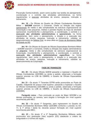 ASSOCIAÇÃO DE BOMBEIROS DO ESTADO DO RIO GRANDE DO SUL
58
Prevenção Contra-incêndio, assim como auxiliar nas tarefas de planejamento,
coordenação e o controle das atividades administrativas, na forma
regulamentar, e executar atividades de ensino, pesquisa, instrução e
treinamento.
Art. 18 - Os Oficiais do Quadro de Oficiais Combatentes Bombeiro
Militar – QOCBM exercem o Comando, Chefia ou Direção dos órgãos
operacionais de média e alta complexidade da estrutura organizacional da
Corporação e das pequenas, médias e grandes frações de tropa de atividade
operacional, incumbindo-lhe o planejamento, a coordenação, o controle e a
execução das atividades administrativas e operacionais, na forma
regulamentar, bem como o planejamento, a direção e a execução das
atividades de ensino, pesquisa, instrução e treinamento, voltadas ao
desenvolvimento da Defesa Civil, na área afeta ao Corpo de Bombeiros Militar
do Estado do RS.
Art. 19 - Os Oficiais do Quadro de Oficiais Especialistas Bombeiro Militar
- QOEBM exercem o Comando, Chefia ou Direção dos órgãos administrativos
de pequena, média e alta complexidade da estrutura organizacional da
Corporação, incumbindo-lhe o planejamento, a coordenação, o controle a
execução das atividades administrativas específicas, na forma
regulamentar, bem como o planejamento, a direção e a execução das
atividades de ensino, pesquisa, instrução e treinamento, voltadas ao
desenvolvimento da Corporação.
FASE DE TRANSIÇÃO
Art. 20 - Os atuais Oficiais QOEM passarão a ingressar o Quadro de
Oficiais Combatentes (QOCBM) ou ainda a pedido, observado a formação
superior prevista na LOB do CBMRS, o Quadro de Oficiais Especialistas
(QOEBM);
Art. 21 - Os atuais 1º Tenentes QTPM serão promovidos ao Posto de
Capitão, independe de possuir nível superior, passando a ingressar o Quadro
de Oficiais Combatentes (QOCBM) ou ainda a pedido, observado a formação
superior prevista na LOB do CBMRS, o Quadro de Oficiais Especialistas
(QOEBM);
Parágrafo único - Para promoção ao posto de Major QOCBM e as
demais promoções na carreira, será exigida a formação em nível superior
reconhecida pelo MEC.
Art. 22 - Os atuais 1º Sargentos, para ingressarem no Quadro de
Oficiais Combatentes Bombeiro Militar (QOCBM) conforme o previsto no Art.
11, § 1º alínea I desta lei, deverão possuir formação em nível superior
reconhecida pelo MEC;
Art. 23 - Os atuais 3º e 2º Sargentos Bombeiros Militares serão
promovidos a(s) graduação (ões) superior (ES) obedecido o critério de
antiguidade e o número de vagas;
 