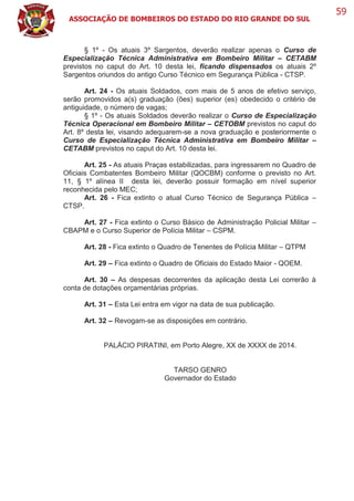 ASSOCIAÇÃO DE BOMBEIROS DO ESTADO DO RIO GRANDE DO SUL
59
§ 1º - Os atuais 3º Sargentos, deverão realizar apenas o Curso de
Especialização Técnica Administrativa em Bombeiro Militar – CETABM
previstos no caput do Art. 10 desta lei, ficando dispensados os atuais 2º
Sargentos oriundos do antigo Curso Técnico em Segurança Pública - CTSP.
Art. 24 - Os atuais Soldados, com mais de 5 anos de efetivo serviço,
serão promovidos a(s) graduação (ões) superior (es) obedecido o critério de
antiguidade, o número de vagas;
§ 1º - Os atuais Soldados deverão realizar o Curso de Especialização
Técnica Operacional em Bombeiro Militar – CETOBM previstos no caput do
Art. 8º desta lei, visando adequarem-se a nova graduação e posteriormente o
Curso de Especialização Técnica Administrativa em Bombeiro Militar –
CETABM previstos no caput do Art. 10 desta lei.
Art. 25 - As atuais Praças estabilizadas, para ingressarem no Quadro de
Oficiais Combatentes Bombeiro Militar (QOCBM) conforme o previsto no Art.
11, § 1º alínea II desta lei, deverão possuir formação em nível superior
reconhecida pelo MEC;
Art. 26 - Fica extinto o atual Curso Técnico de Segurança Pública –
CTSP.
Art. 27 - Fica extinto o Curso Básico de Administração Policial Militar –
CBAPM e o Curso Superior de Polícia Militar – CSPM.
Art. 28 - Fica extinto o Quadro de Tenentes de Polícia Militar – QTPM
Art. 29 – Fica extinto o Quadro de Oficiais do Estado Maior - QOEM.
Art. 30 – As despesas decorrentes da aplicação desta Lei correrão à
conta de dotações orçamentárias próprias.
Art. 31 – Esta Lei entra em vigor na data de sua publicação.
Art. 32 – Revogam-se as disposições em contrário.
PALÁCIO PIRATINI, em Porto Alegre, XX de XXXX de 2014.
TARSO GENRO
Governador do Estado
 