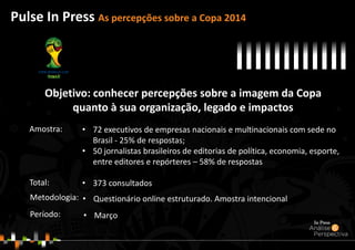 Objetivo: conhecer percepções sobre a imagem da Copa
quanto à sua organização, legado e impactos
Pulse In Press As percepções sobre a Copa 2014
• Questionário online estruturado. Amostra intencionalMetodologia:
Período:
• 72 executivos de empresas nacionais e multinacionais com sede no
Brasil - 25% de respostas;
• 50 jornalistas brasileiros de editorias de política, economia, esporte,
entre editores e repórteres – 58% de respostas
• 373 consultados
Amostra:
Total:
• Março
 