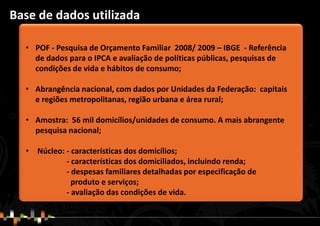 • POF - Pesquisa de Orçamento Familiar 2008/ 2009 – IBGE - Referência
de dados para o IPCA e avaliação de políticas públicas, pesquisas de
condições de vida e hábitos de consumo;
• Abrangência nacional, com dados por Unidades da Federação: capitais
e regiões metropolitanas, região urbana e área rural;
• Amostra: 56 mil domicílios/unidades de consumo. A mais abrangente
pesquisa nacional;
• Núcleo: - características dos domicílios;
- características dos domiciliados, incluindo renda;
- despesas familiares detalhadas por especificação de
produto e serviços;
- avaliação das condições de vida.
Base de dados utilizada
 