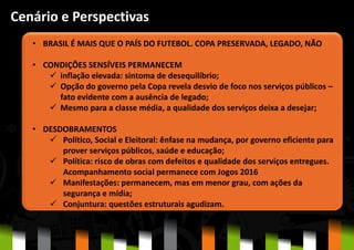 • BRASIL É MAIS QUE O PAÍS DO FUTEBOL. COPA PRESERVADA, LEGADO, NÃO
• CONDIÇÕES SENSÍVEIS PERMANECEM
 inflação elevada: sintoma de desequilíbrio;
 Opção do governo pela Copa revela desvio de foco nos serviços públicos –
fato evidente com a ausência de legado;
 Mesmo para a classe média, a qualidade dos serviços deixa a desejar;
• DESDOBRAMENTOS
 Político, Social e Eleitoral: ênfase na mudança, por governo eficiente para
prover serviços públicos, saúde e educação;
 Política: risco de obras com defeitos e qualidade dos serviços entregues.
Acompanhamento social permanece com Jogos 2016
 Manifestações: permanecem, mas em menor grau, com ações da
segurança e mídia;
 Conjuntura: questões estruturais agudizam.
Cenário e Perspectivas
 