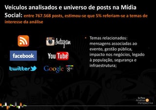 • Temas relacionados:
mensagens associadas ao
evento, gestão pública,
impacto nos negócios, legado
à população, segurança e
infraestrutura;
Veículos analisados e universo de posts na Mídia
Social: entre 767.568 posts, estimou-se que 5% referiam-se a temas de
interesse da análise
 
