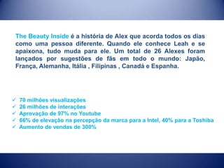 The Beauty Inside é a história de Alex que acorda todos os dias
como uma pessoa diferente. Quando ele conhece Leah e se
apaixona, tudo muda para ele. Um total de 26 Alexes foram
lançados por sugestões de fãs em todo o mundo: Japão,
França, Alemanha, Itália , Filipinas , Canadá e Espanha.







70 milhões visualizações
26 milhões de interações
Aprovação de 97% no Youtube
66% de elevação na percepção da marca para a Intel, 40% para a Toshiba
Aumento de vendas de 300%

 