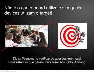 Não é o que o board utiliza e sim quais
       devices utlizam o target!




                 Dica.: Pesquisar e veriﬁcar os acessos (métricas)
               Ecossistemas que geram mais resultado iOS + Andorid

sexta-feira, 16 de setembro de 11
 