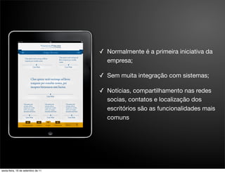 ✓ Normalmente é a primeira iniciativa da
                                      empresa;

                                    ✓ Sem muita integração com sistemas;

                                    ✓ Notícias, compartilhamento nas redes
                                      socias, contatos e localização dos
                                      escritórios são as funcionalidades mais
                                      comuns




sexta-feira, 16 de setembro de 11
 