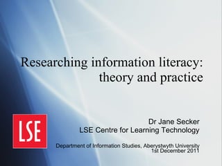 Researching information literacy: theory and practice Dr Jane Secker LSE Centre for Learning Technology Department of Information Studies, Aberystwyth University 1st December 2011 