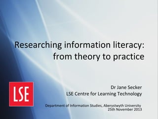 Researching information literacy:
from theory to practice
Dr Jane Secker
LSE Centre for Learning Technology
Department of Information Studies, Aberystwyth University
25th November 2013

 