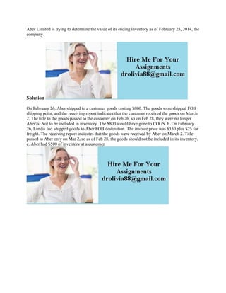 Aber Limited is trying to determine the value of its ending inventory as of February 28, 2014, the
company
Solution
On February 26, Aber shipped to a customer goods costing $800. The goods were shipped FOB
shipping point, and the receiving report indicates that the customer received the goods on March
2. The title to the goods passed to the customer on Feb 26, so on Feb 28, they were no longer
Aber's. Not to be included in inventory. The $800 would have gone to COGS. b. On February
26, Landis Inc. shipped goods to Aber FOB destination. The invoice price was $350 plus $25 for
freight. The receiving report indicates that the goods were received by Aber on March 2. Title
passed to Aber only on Mar 2, so as of Feb 28, the goods should not be included in its inventory.
c. Aber had $500 of inventory at a customer
 