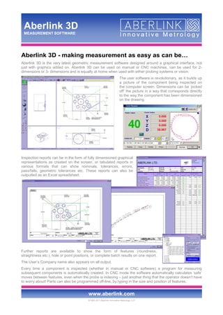 ©1993-2011Aberlink Innovative Metrology LLP
www.aberlink.com
Aberlink 3D
MEASUREMENT SOFTWARE
Aberlink 3D - making measurement as easy as can be…
Aberlink 3D is the very latest geometric measurement software designed around a graphical interface, not
just with graphics added on. Aberlink 3D can be used on manual or CNC machines, can be used for 2-
dimensions or 3- dimensions and is equally at home when used with either probing systems or vision.
The user software is revolutionary, as it builds up
a picture of the component being inspected on
the computer screen. Dimensions can be ‘picked
off’ the picture in a way that corresponds directly
to the way the component has been dimensioned
on the drawing.
Inspection reports can be in the form of fully dimensioned graphical
representations as created on the screen, or tabulated reports in
various formats that can show nominals, tolerances, errors,
pass/fails, geometric tolerances etc. These reports can also be
outputted as an Excel spreadsheet.
Further reports are available to show the form of features (roundness,
straightness etc.), hole or point positions, or complete batch results on one report.
The User’s Company name also appears on all output.
Every time a component is inspected (whether in manual or CNC software) a program for measuring
subsequent components is automatically created. In CNC mode the software automatically calculates ‘safe’
moves between features, even when the probe is indexing – just another thing that the operator doesn’t have
to worry about! Parts can also be programmed off-line, by typing in the size and position of features.
 