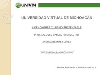 UNIVERSIDAD VIRTUAL DE MICHOACÁN
LICENCIATURA TURISMO SUSTENTABLE
PROF. LIC. JOSE MANUEL RIVEROLL HOY
ANDREA BERNAL FLORES
“APRENDIZAJE AUTÓNOMO”
Morelia, Michoacán a 01 de Abril del 2016
 