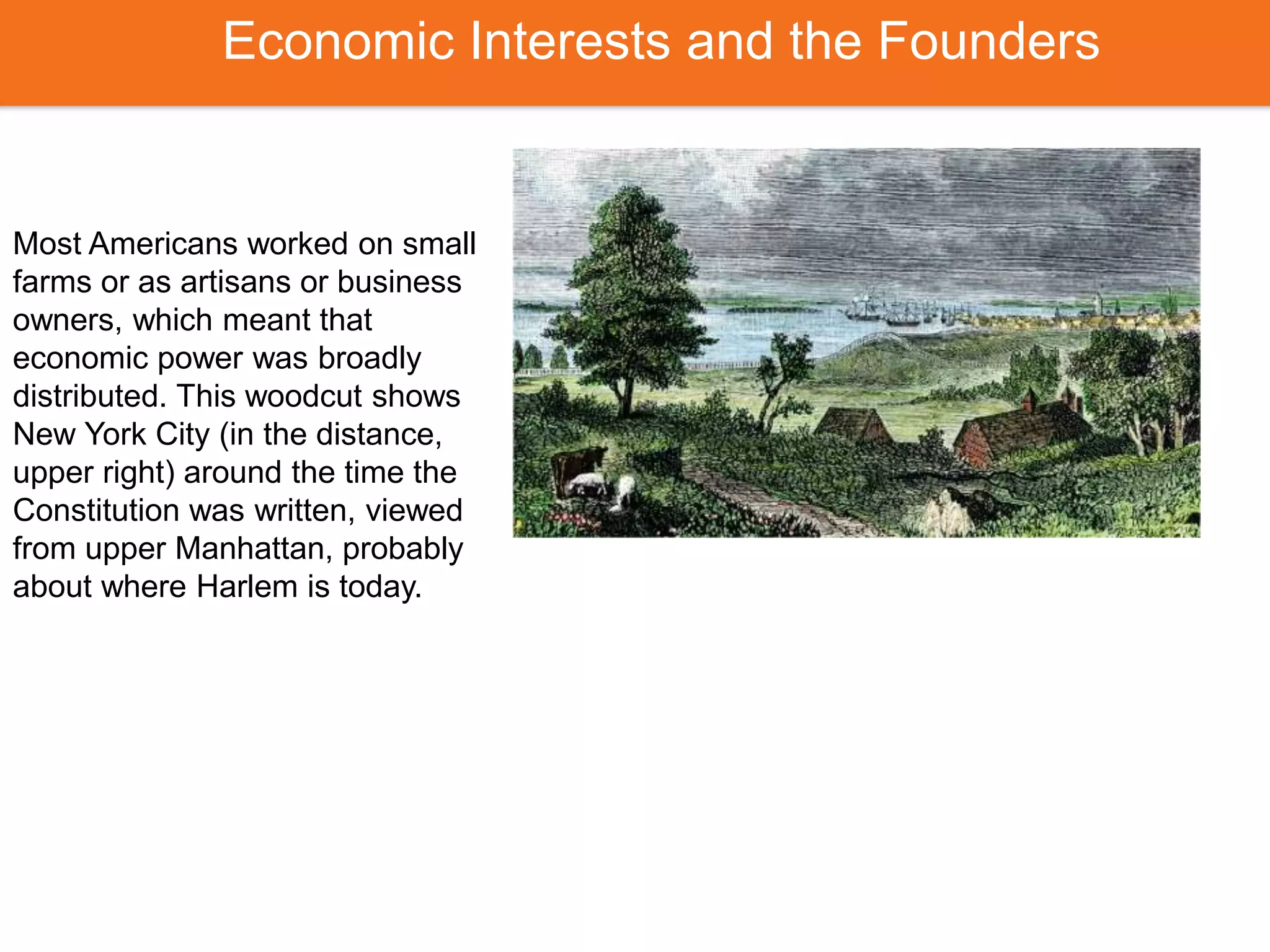 Economic Interests and the Founders
Most Americans worked on small
farms or as artisans or business
owners, which meant that
economic power was broadly
distributed. This woodcut shows
New York City (in the distance,
upper right) around the time the
Constitution was written, viewed
from upper Manhattan, probably
about where Harlem is today.
 