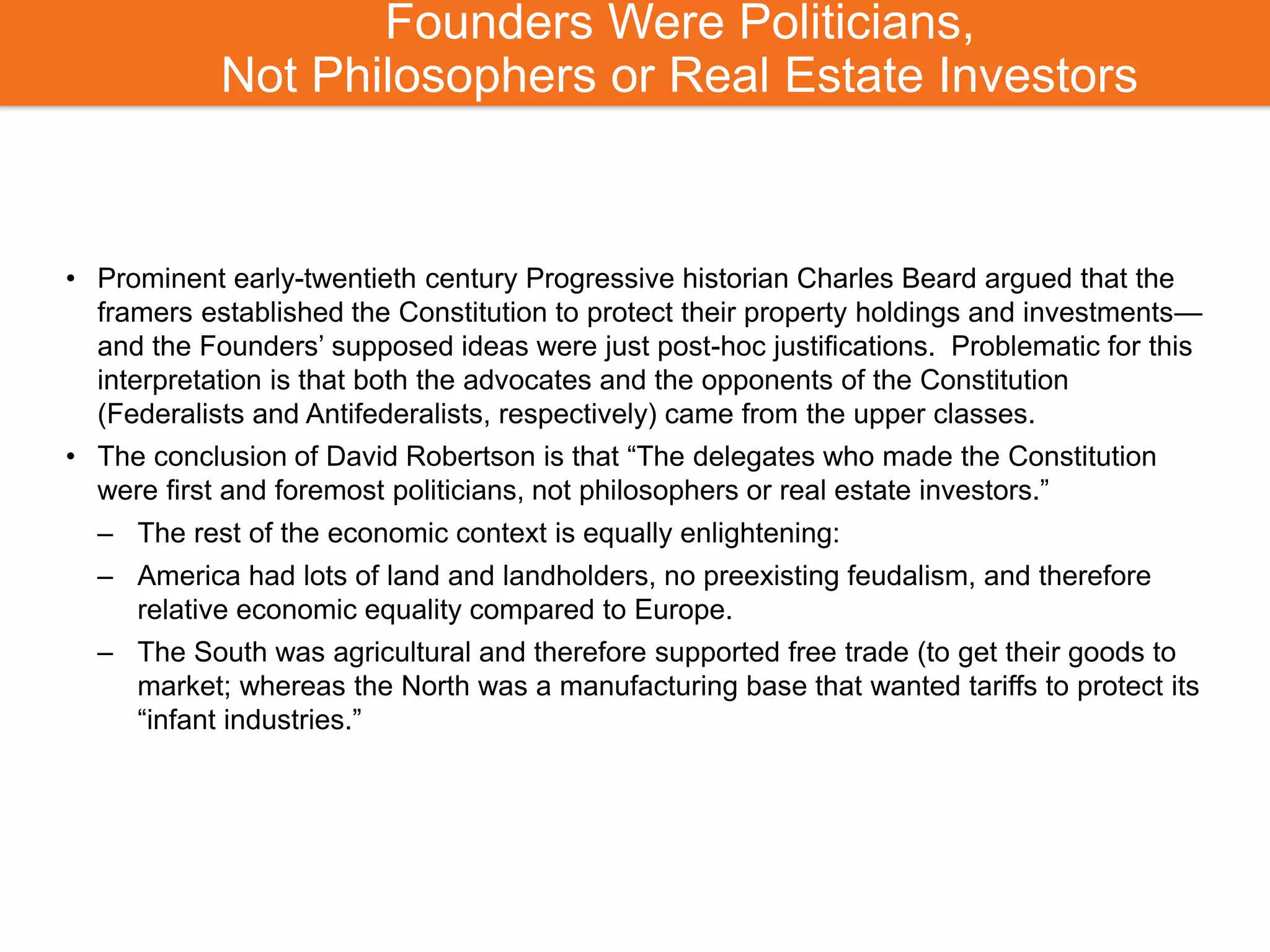 Founders Were Politicians,
Not Philosophers or Real Estate Investors
• Prominent early-twentieth century Progressive historian Charles Beard argued that the
framers established the Constitution to protect their property holdings and investments—
and the Founders’ supposed ideas were just post-hoc justifications. Problematic for this
interpretation is that both the advocates and the opponents of the Constitution
(Federalists and Antifederalists, respectively) came from the upper classes.
• The conclusion of David Robertson is that “The delegates who made the Constitution
were first and foremost politicians, not philosophers or real estate investors.”
– The rest of the economic context is equally enlightening:
– America had lots of land and landholders, no preexisting feudalism, and therefore
relative economic equality compared to Europe.
– The South was agricultural and therefore supported free trade (to get their goods to
market; whereas the North was a manufacturing base that wanted tariffs to protect its
“infant industries.”
 