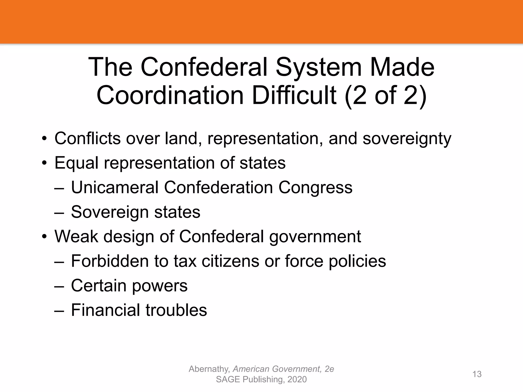 The Confederal System Made
Coordination Difficult (2 of 2)
• Conflicts over land, representation, and sovereignty
• Equal representation of states
– Unicameral Confederation Congress
– Sovereign states
• Weak design of Confederal government
– Forbidden to tax citizens or force policies
– Certain powers
– Financial troubles
Abernathy, American Government, 2e
SAGE Publishing, 2020
13
 