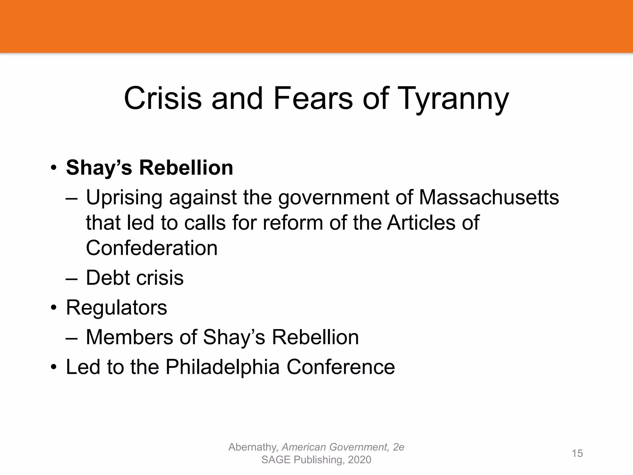 Crisis and Fears of Tyranny
• Shay’s Rebellion
– Uprising against the government of Massachusetts
that led to calls for reform of the Articles of
Confederation
– Debt crisis
• Regulators
– Members of Shay’s Rebellion
• Led to the Philadelphia Conference
Abernathy, American Government, 2e
SAGE Publishing, 2020
15
 