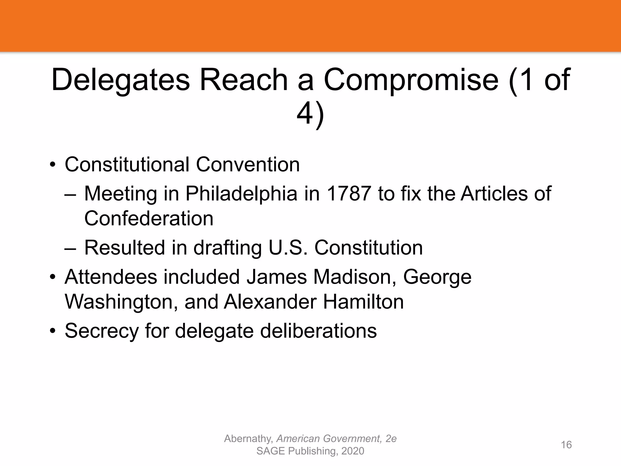 Delegates Reach a Compromise (1 of
4)
• Constitutional Convention
– Meeting in Philadelphia in 1787 to fix the Articles of
Confederation
– Resulted in drafting U.S. Constitution
• Attendees included James Madison, George
Washington, and Alexander Hamilton
• Secrecy for delegate deliberations
Abernathy, American Government, 2e
SAGE Publishing, 2020
16
 