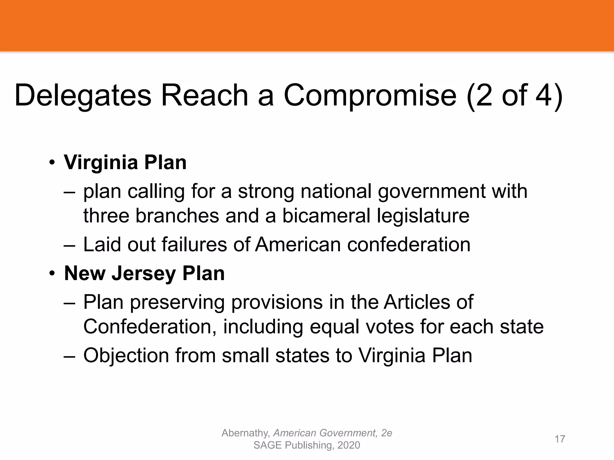 Delegates Reach a Compromise (2 of 4)
• Virginia Plan
– plan calling for a strong national government with
three branches and a bicameral legislature
– Laid out failures of American confederation
• New Jersey Plan
– Plan preserving provisions in the Articles of
Confederation, including equal votes for each state
– Objection from small states to Virginia Plan
Abernathy, American Government, 2e
SAGE Publishing, 2020
17
 