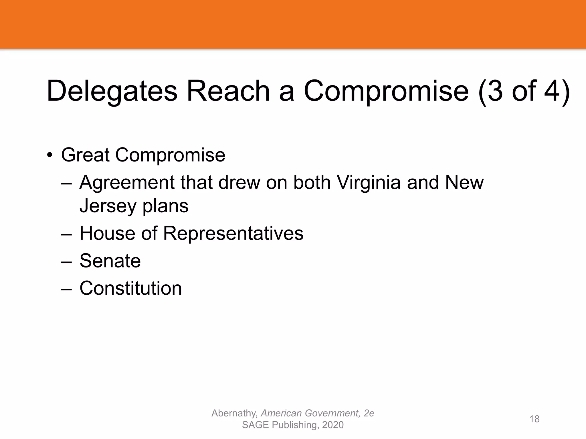 Delegates Reach a Compromise (3 of 4)
• Great Compromise
– Agreement that drew on both Virginia and New
Jersey plans
– House of Representatives
– Senate
– Constitution
Abernathy, American Government, 2e
SAGE Publishing, 2020
18
 