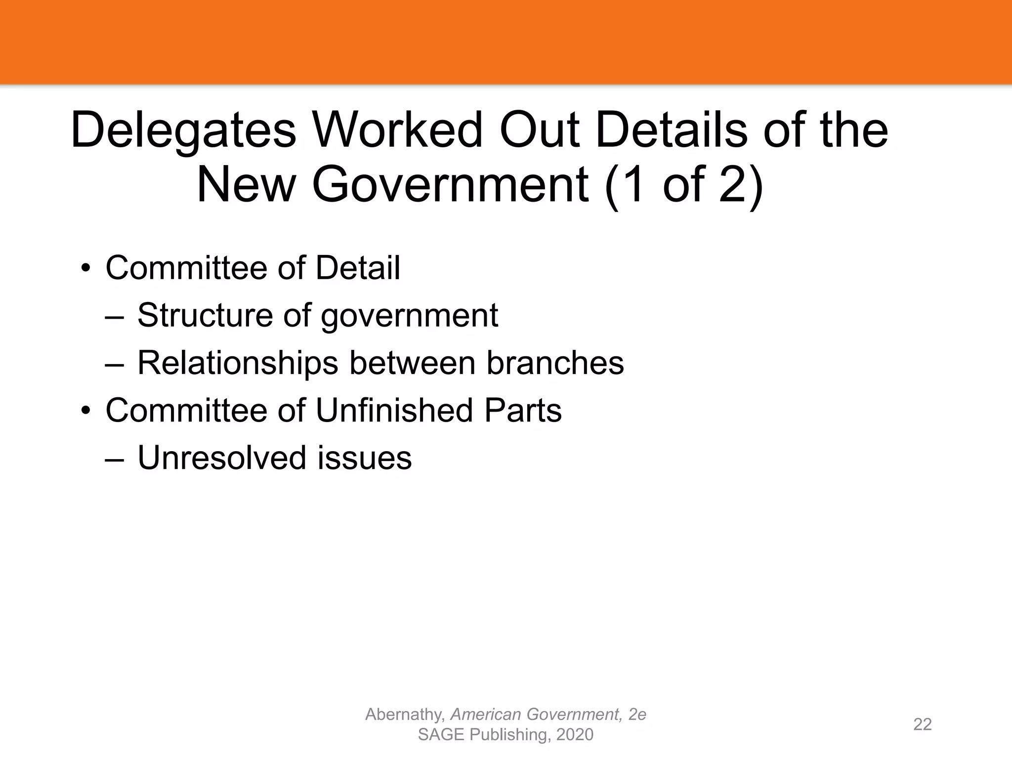 Delegates Worked Out Details of the
New Government (1 of 2)
• Committee of Detail
– Structure of government
– Relationships between branches
• Committee of Unfinished Parts
– Unresolved issues
Abernathy, American Government, 2e
SAGE Publishing, 2020
22
 
