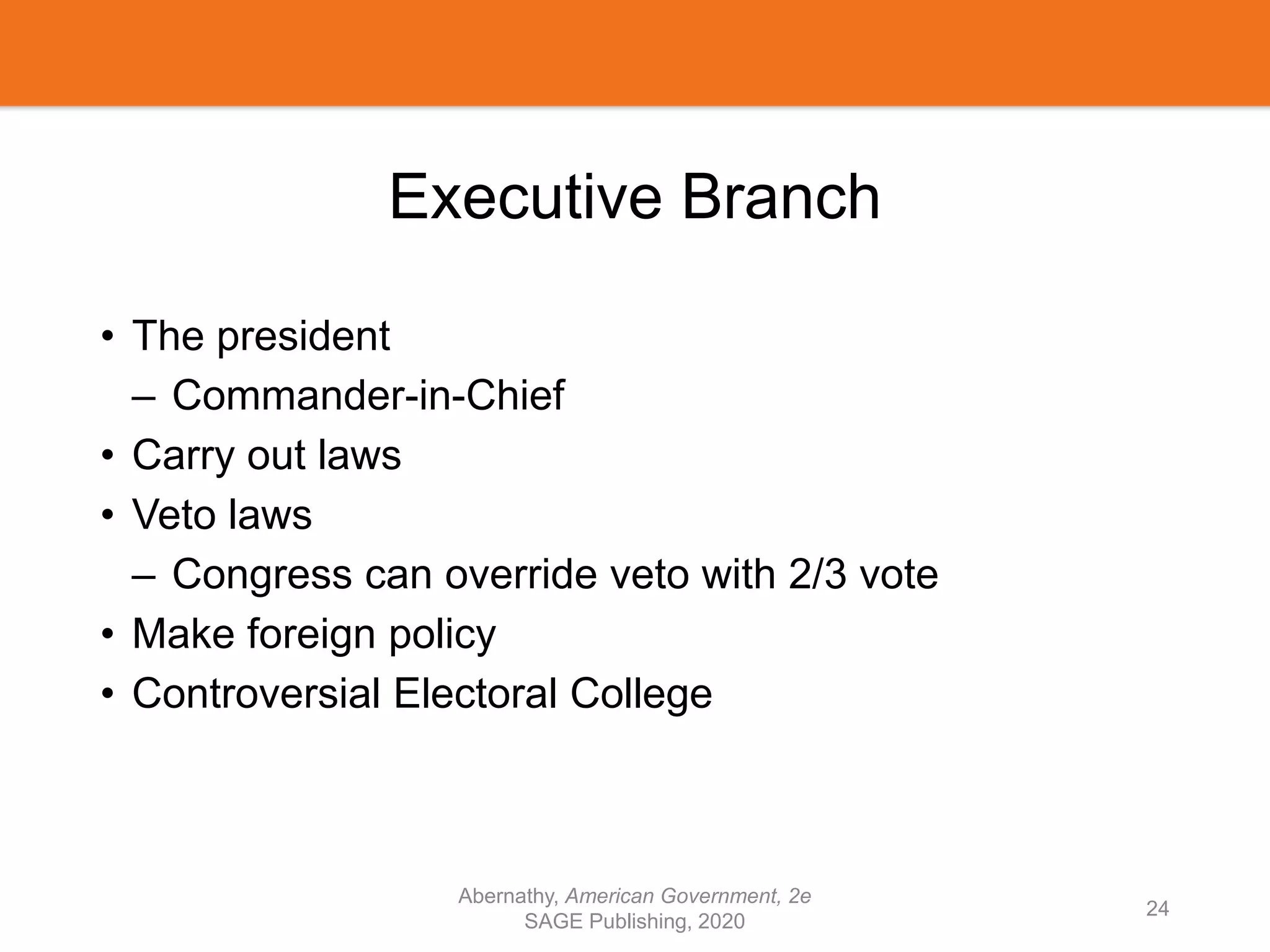 Executive Branch
• The president
– Commander-in-Chief
• Carry out laws
• Veto laws
– Congress can override veto with 2/3 vote
• Make foreign policy
• Controversial Electoral College
Abernathy, American Government, 2e
SAGE Publishing, 2020
24
 