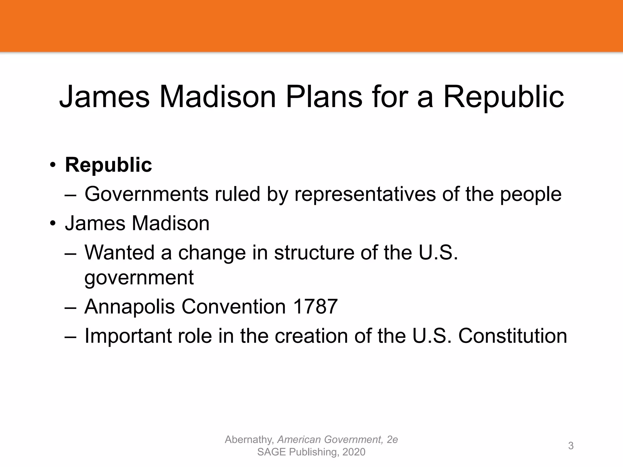 James Madison Plans for a Republic
• Republic
– Governments ruled by representatives of the people
• James Madison
– Wanted a change in structure of the U.S.
government
– Annapolis Convention 1787
– Important role in the creation of the U.S. Constitution
Abernathy, American Government, 2e
SAGE Publishing, 2020
3
 
