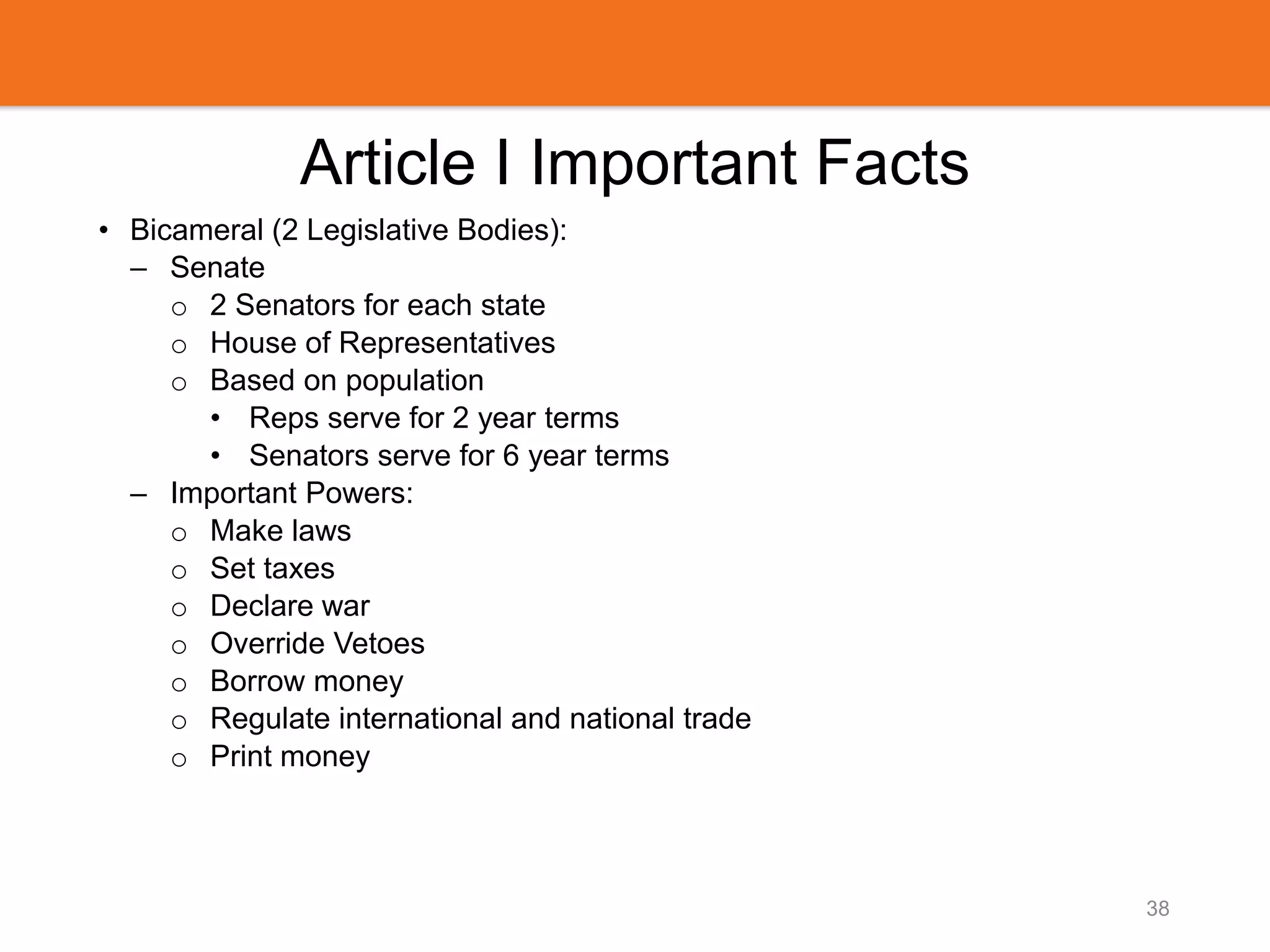Article I Important Facts
• Bicameral (2 Legislative Bodies):
– Senate
o 2 Senators for each state
o House of Representatives
o Based on population
• Reps serve for 2 year terms
• Senators serve for 6 year terms
– Important Powers:
o Make laws
o Set taxes
o Declare war
o Override Vetoes
o Borrow money
o Regulate international and national trade
o Print money
38
 