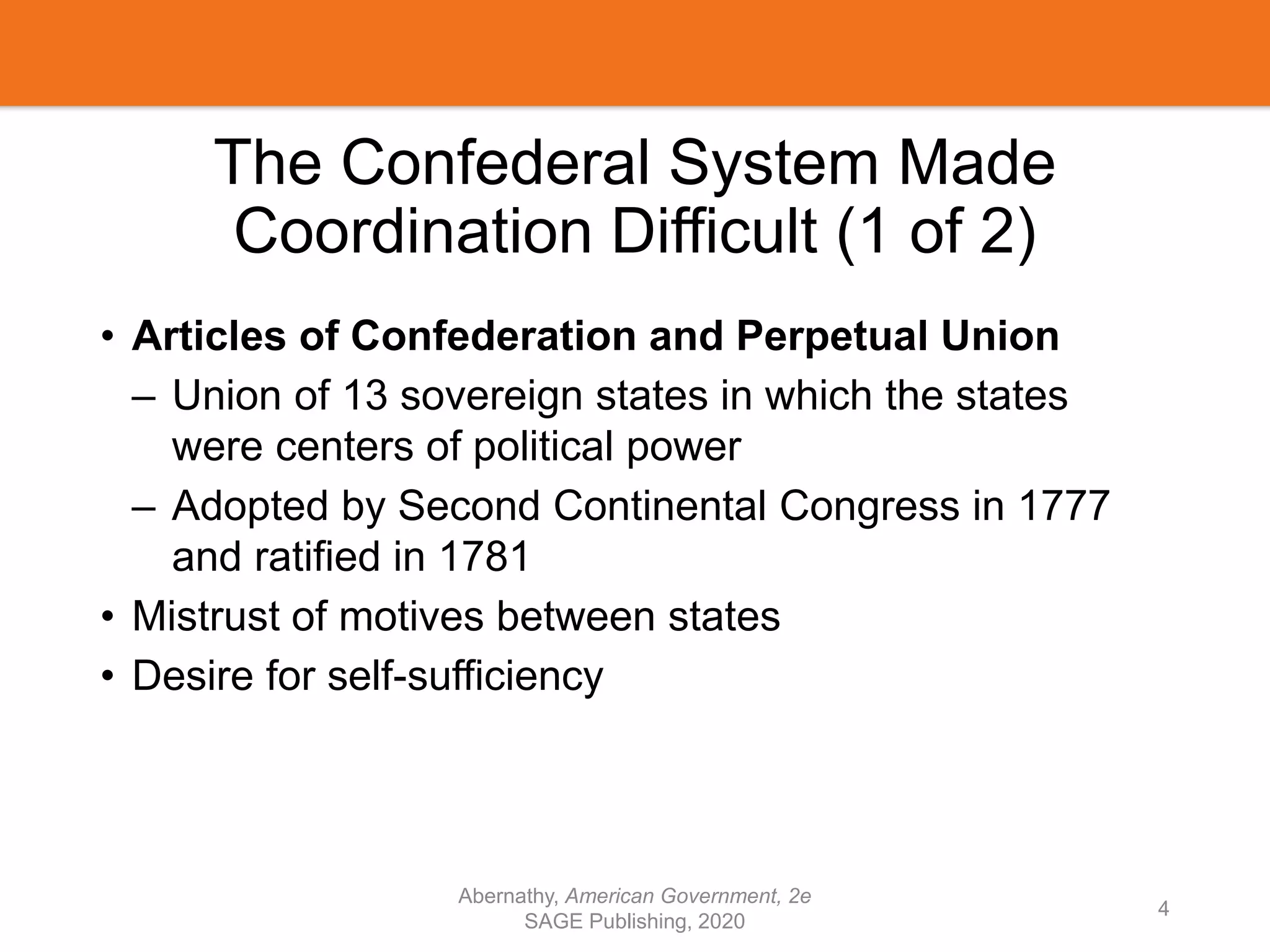The Confederal System Made
Coordination Difficult (1 of 2)
• Articles of Confederation and Perpetual Union
– Union of 13 sovereign states in which the states
were centers of political power
– Adopted by Second Continental Congress in 1777
and ratified in 1781
• Mistrust of motives between states
• Desire for self-sufficiency
Abernathy, American Government, 2e
SAGE Publishing, 2020
4
 