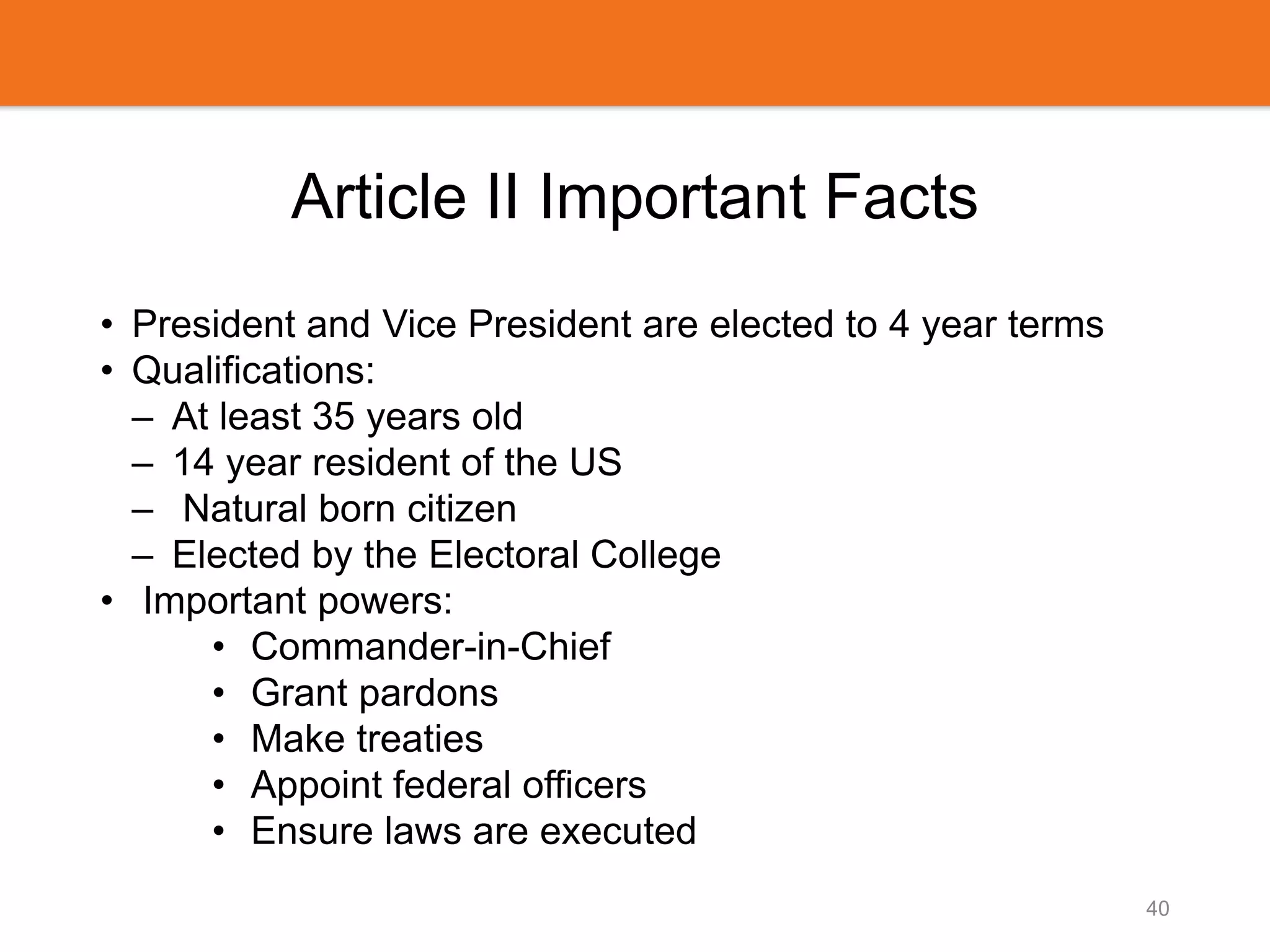 Article II Important Facts
• President and Vice President are elected to 4 year terms
• Qualifications:
– At least 35 years old
– 14 year resident of the US
– Natural born citizen
– Elected by the Electoral College
• Important powers:
• Commander-in-Chief
• Grant pardons
• Make treaties
• Appoint federal officers
• Ensure laws are executed
40
 