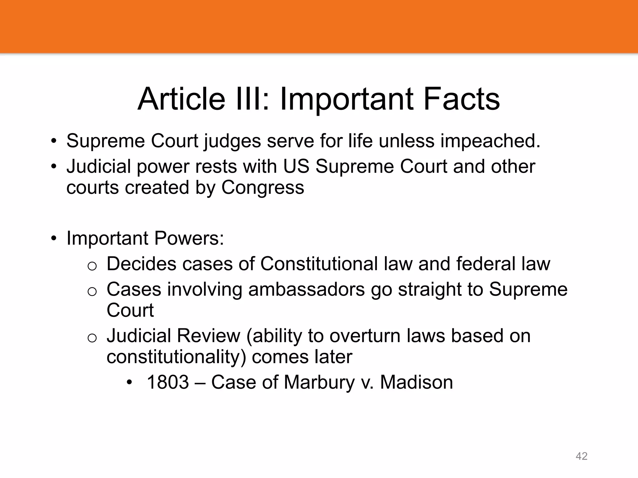 Article III: Important Facts
• Supreme Court judges serve for life unless impeached.
• Judicial power rests with US Supreme Court and other
courts created by Congress
• Important Powers:
o Decides cases of Constitutional law and federal law
o Cases involving ambassadors go straight to Supreme
Court
o Judicial Review (ability to overturn laws based on
constitutionality) comes later
• 1803 – Case of Marbury v. Madison
42
 
