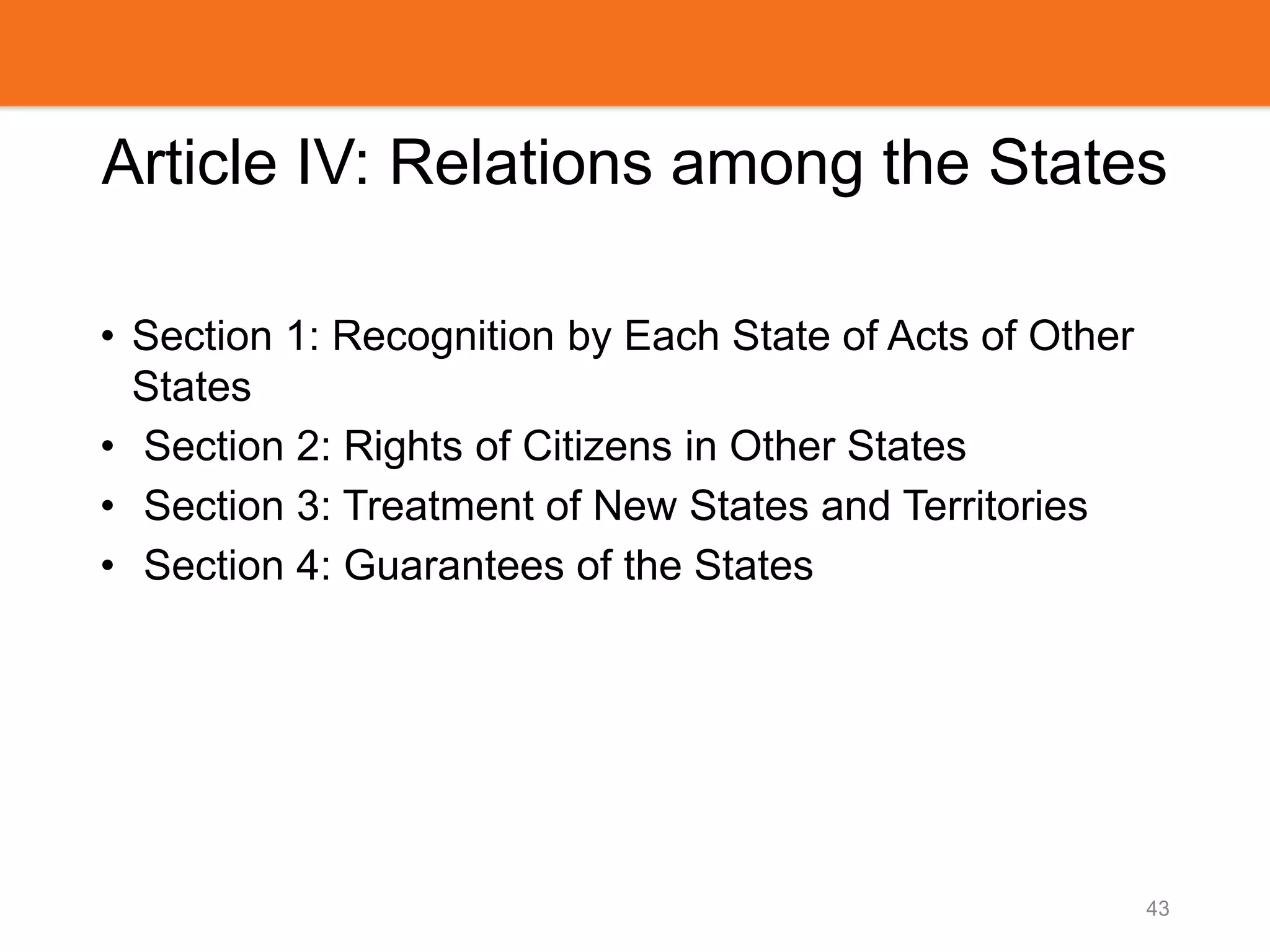 Article IV: Relations among the States
• Section 1: Recognition by Each State of Acts of Other
States
• Section 2: Rights of Citizens in Other States
• Section 3: Treatment of New States and Territories
• Section 4: Guarantees of the States
43
 