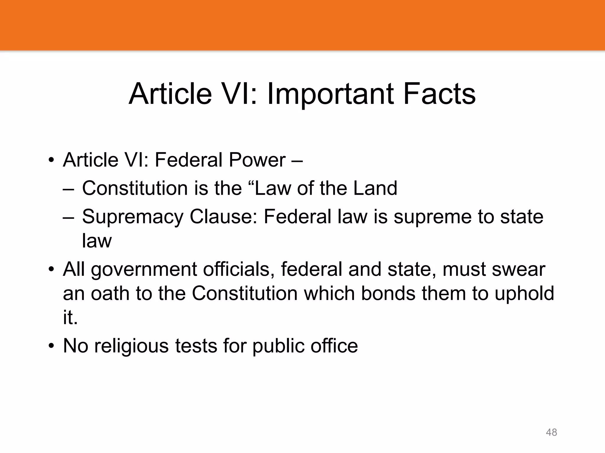 Article VI: Important Facts
• Article VI: Federal Power –
– Constitution is the “Law of the Land
– Supremacy Clause: Federal law is supreme to state
law
• All government officials, federal and state, must swear
an oath to the Constitution which bonds them to uphold
it.
• No religious tests for public office
48
 
