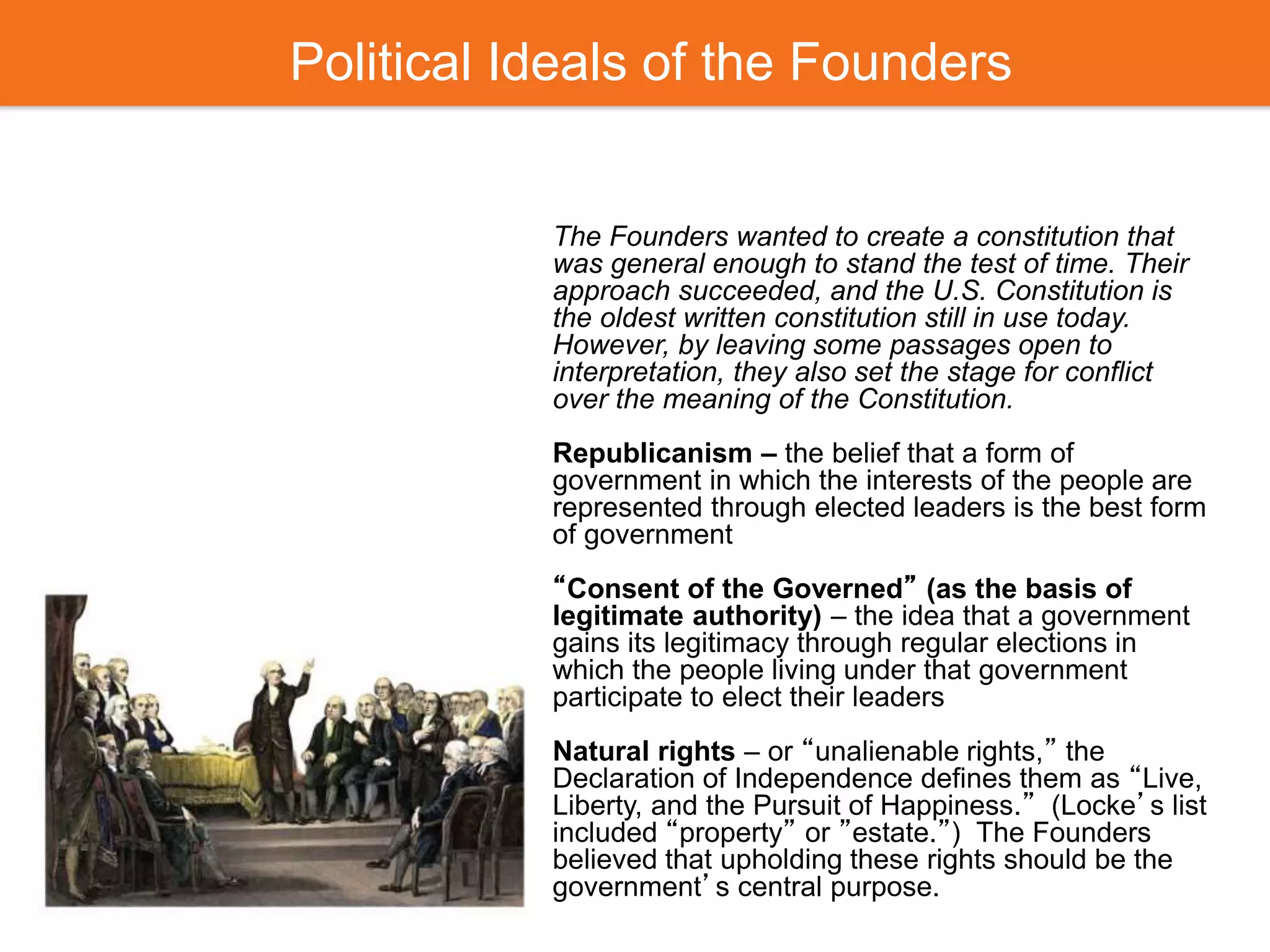 Political Ideals of the Founders
The Founders wanted to create a constitution that
was general enough to stand the test of time. Their
approach succeeded, and the U.S. Constitution is
the oldest written constitution still in use today.
However, by leaving some passages open to
interpretation, they also set the stage for conflict
over the meaning of the Constitution.
Republicanism – the belief that a form of
government in which the interests of the people are
represented through elected leaders is the best form
of government
“Consent of the Governed” (as the basis of
legitimate authority) – the idea that a government
gains its legitimacy through regular elections in
which the people living under that government
participate to elect their leaders
Natural rights – or “unalienable rights,” the
Declaration of Independence defines them as “Live,
Liberty, and the Pursuit of Happiness.” (Locke’s list
included “property” or ”estate.”) The Founders
believed that upholding these rights should be the
government’s central purpose.
 