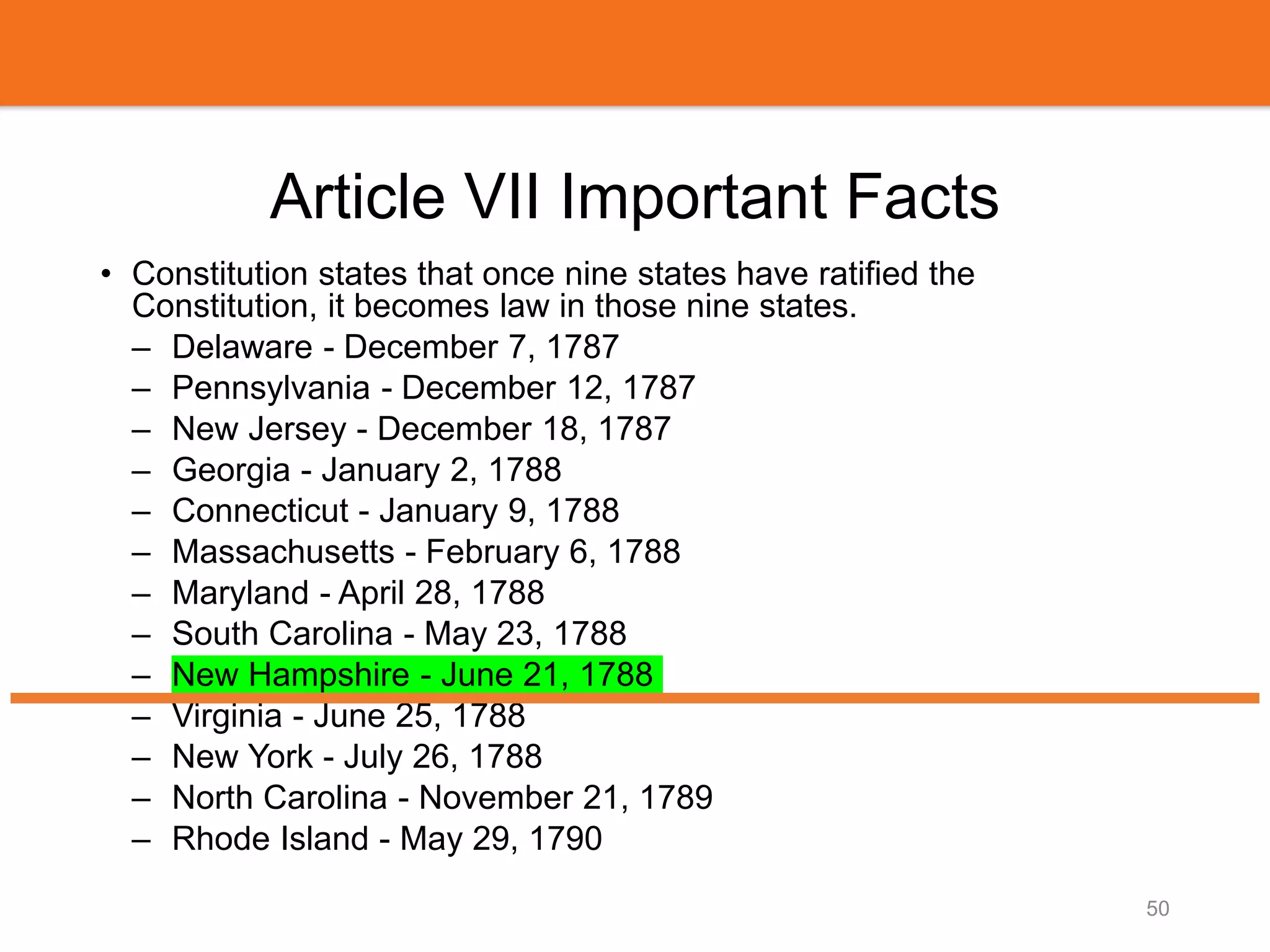 Article VII Important Facts
• Constitution states that once nine states have ratified the
Constitution, it becomes law in those nine states.
– Delaware - December 7, 1787
– Pennsylvania - December 12, 1787
– New Jersey - December 18, 1787
– Georgia - January 2, 1788
– Connecticut - January 9, 1788
– Massachusetts - February 6, 1788
– Maryland - April 28, 1788
– South Carolina - May 23, 1788
– New Hampshire - June 21, 1788
– Virginia - June 25, 1788
– New York - July 26, 1788
– North Carolina - November 21, 1789
– Rhode Island - May 29, 1790
50
 