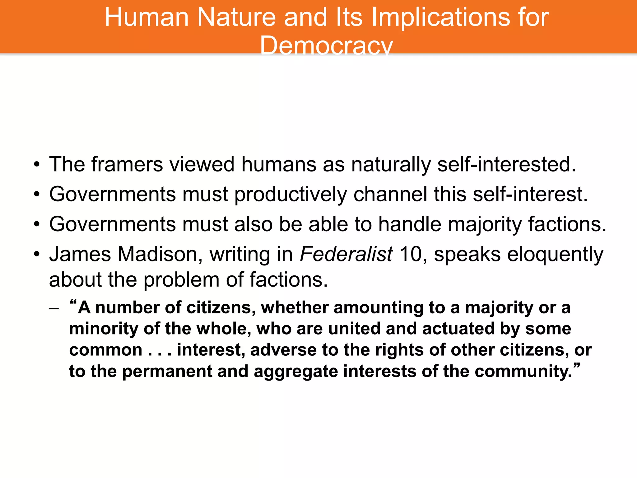 Human Nature and Its Implications for
Democracy
• The framers viewed humans as naturally self-interested.
• Governments must productively channel this self-interest.
• Governments must also be able to handle majority factions.
• James Madison, writing in Federalist 10, speaks eloquently
about the problem of factions.
– “A number of citizens, whether amounting to a majority or a
minority of the whole, who are united and actuated by some
common . . . interest, adverse to the rights of other citizens, or
to the permanent and aggregate interests of the community.”
 
