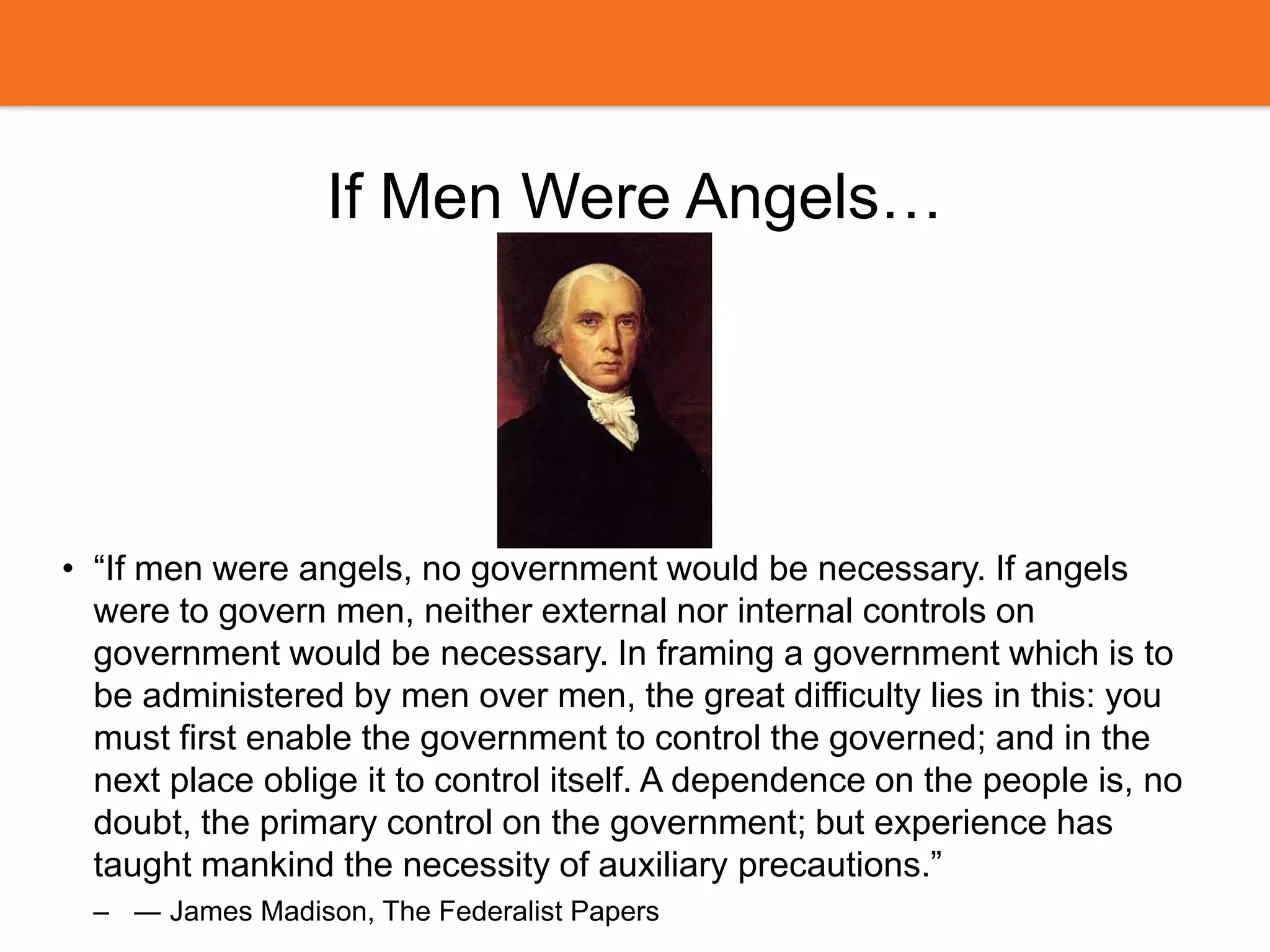 If Men Were Angels…
• “If men were angels, no government would be necessary. If angels
were to govern men, neither external nor internal controls on
government would be necessary. In framing a government which is to
be administered by men over men, the great difficulty lies in this: you
must first enable the government to control the governed; and in the
next place oblige it to control itself. A dependence on the people is, no
doubt, the primary control on the government; but experience has
taught mankind the necessity of auxiliary precautions.”
– ― James Madison, The Federalist Papers
 