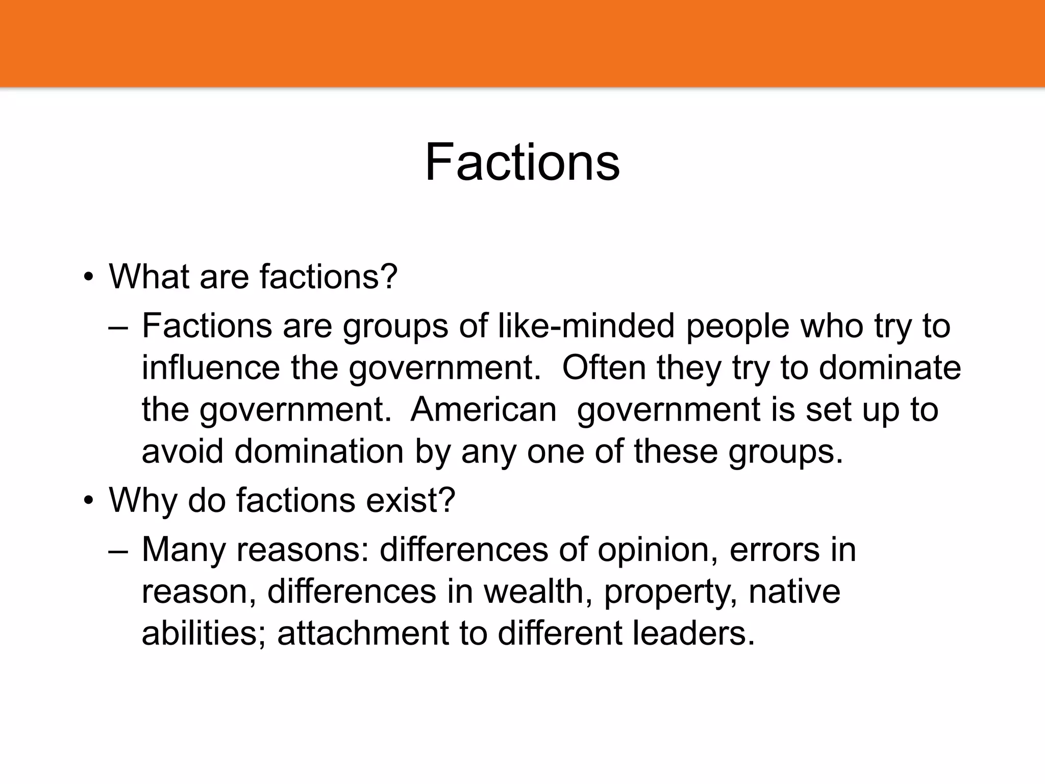 Factions
• What are factions?
– Factions are groups of like-minded people who try to
influence the government. Often they try to dominate
the government. American government is set up to
avoid domination by any one of these groups.
• Why do factions exist?
– Many reasons: differences of opinion, errors in
reason, differences in wealth, property, native
abilities; attachment to different leaders.
 