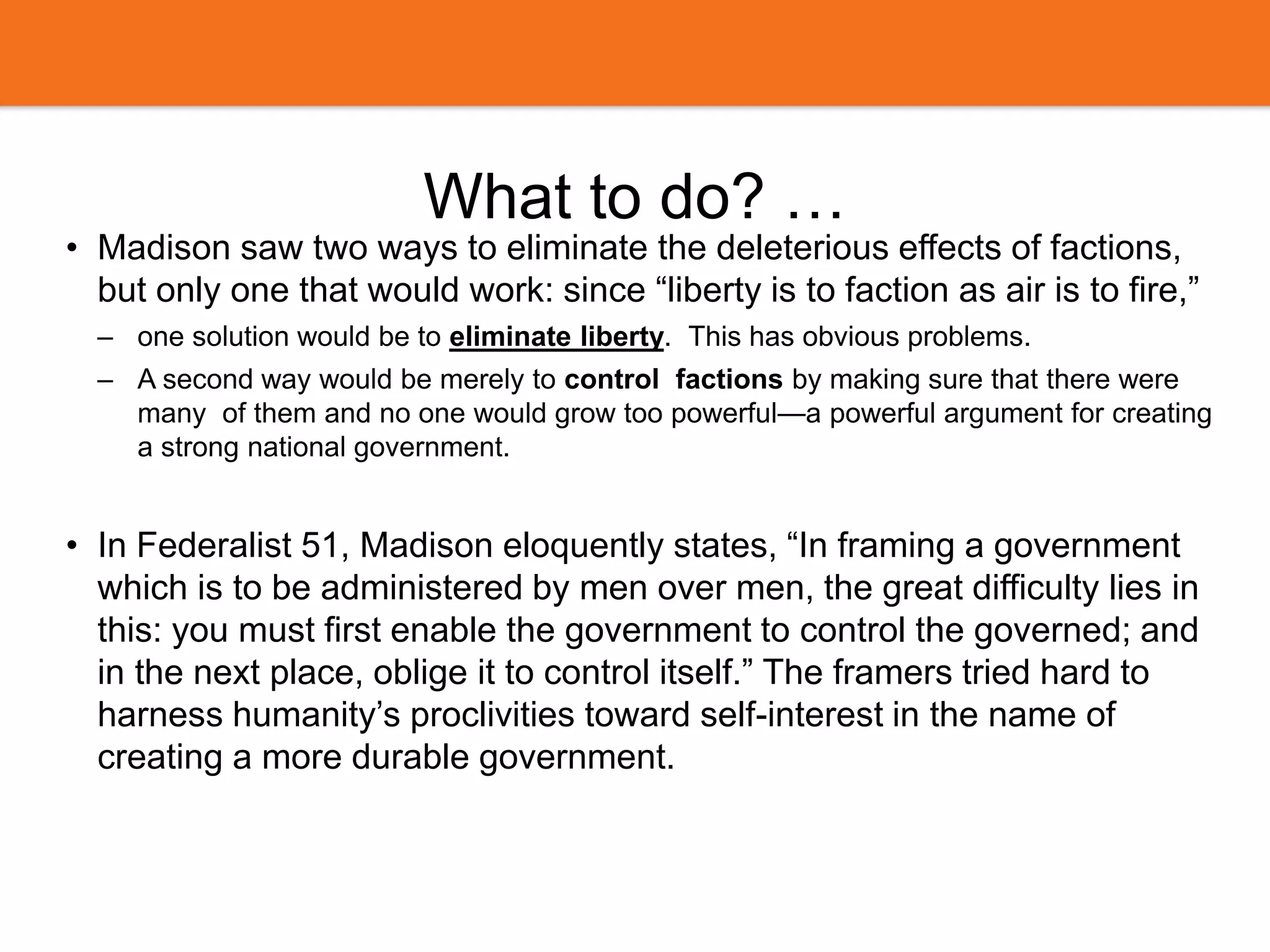 What to do? …
• Madison saw two ways to eliminate the deleterious effects of factions,
but only one that would work: since “liberty is to faction as air is to fire,”
– one solution would be to eliminate liberty. This has obvious problems.
– A second way would be merely to control factions by making sure that there were
many of them and no one would grow too powerful—a powerful argument for creating
a strong national government.
• In Federalist 51, Madison eloquently states, “In framing a government
which is to be administered by men over men, the great difficulty lies in
this: you must first enable the government to control the governed; and
in the next place, oblige it to control itself.” The framers tried hard to
harness humanity’s proclivities toward self-interest in the name of
creating a more durable government.
 