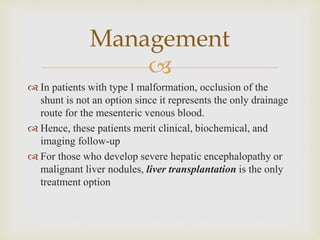 
 In patients with type I malformation, occlusion of the
shunt is not an option since it represents the only drainage
route for the mesenteric venous blood.
 Hence, these patients merit clinical, biochemical, and
imaging follow-up
 For those who develop severe hepatic encephalopathy or
malignant liver nodules, liver transplantation is the only
treatment option
Management
 