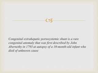 
Congenital extrahepatic portosystemic shunt is a rare
congenital anomaly that was first described by John
Abernethy in 1793 at autopsy of a 10-month-old infant who
died of unknown cause
 