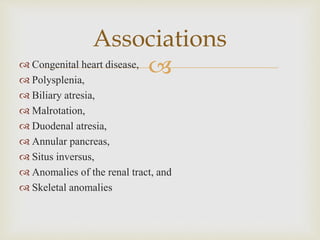  Congenital heart disease,
 Polysplenia,
 Biliary atresia,
 Malrotation,
 Duodenal atresia,
 Annular pancreas,
 Situs inversus,
 Anomalies of the renal tract, and
 Skeletal anomalies
Associations
 