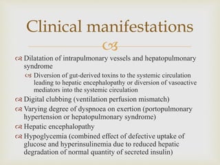 
 Dilatation of intrapulmonary vessels and hepatopulmonary
syndrome
 Diversion of gut-derived toxins to the systemic circulation
leading to hepatic encephalopathy or diversion of vasoactive
mediators into the systemic circulation
 Digital clubbing (ventilation perfusion mismatch)
 Varying degree of dyspnoea on exertion (portopulmonary
hypertension or hepatopulmonary syndrome)
 Hepatic encephalopathy
 Hypoglycemia (combined effect of defective uptake of
glucose and hyperinsulinemia due to reduced hepatic
degradation of normal quantity of secreted insulin)
Clinical manifestations
 